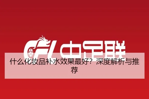 什么化妆品补水效果最好？深度解析与推荐